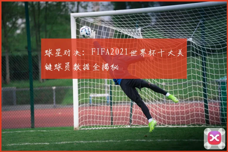 球星对决：FIFA2021世界杯十大关键球员数据全揭秘