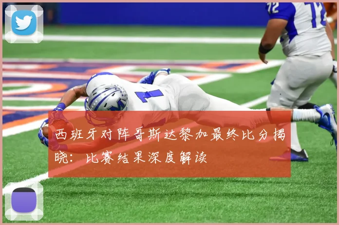西班牙对阵哥斯达黎加最终比分揭晓:比赛结果深度解读