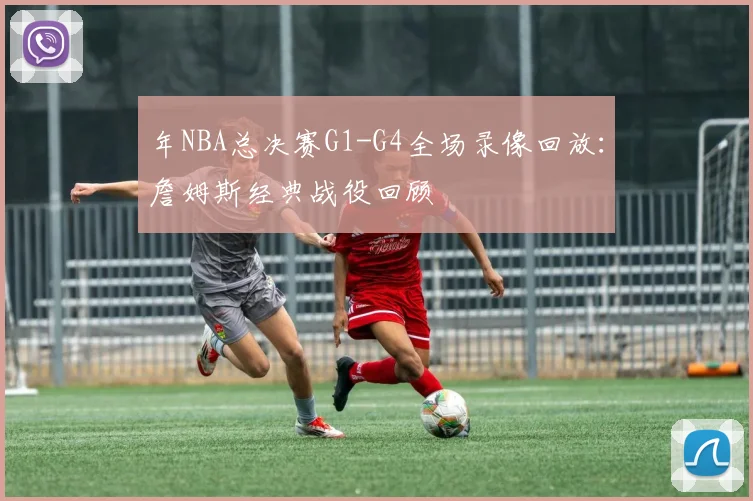 年NBA总决赛G1-G4全场录像回放：詹姆斯经典战役回顾