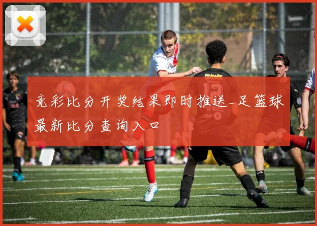竞彩比分开奖结果即时推送_足篮球最新比分查询入口