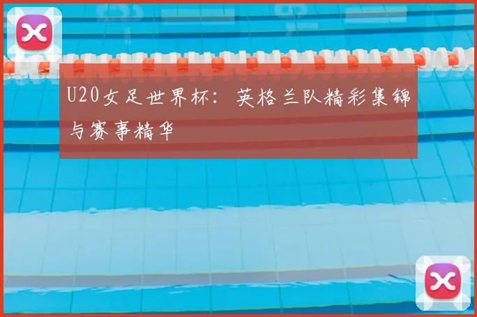 U20女足世界杯:英格兰队精彩集锦与赛事精华