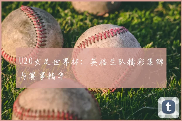 U20女足世界杯：英格兰队精彩集锦与赛事精华