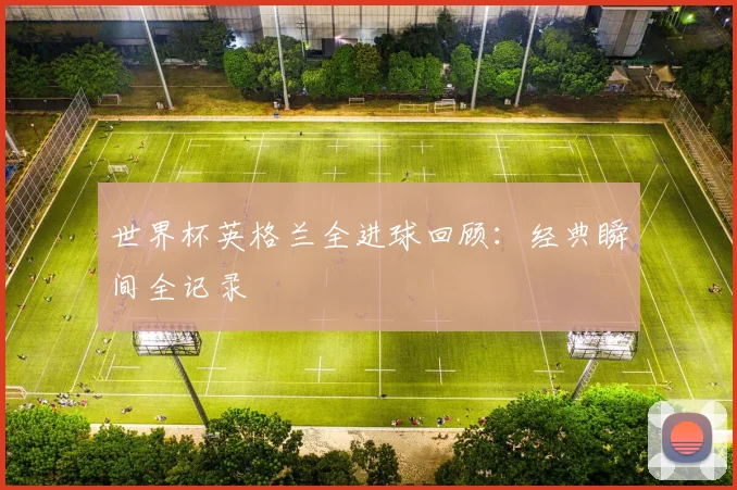 世界杯英格兰全进球回顾：经典瞬间全记录