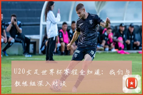 U20女足世界杯赛程全知道：我们与教练组深入对谈