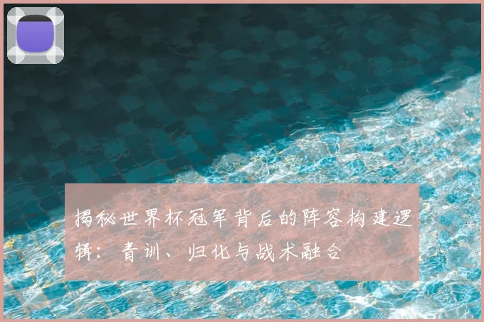 揭秘世界杯冠军背后的阵容构建逻辑：青训、归化与战术融合