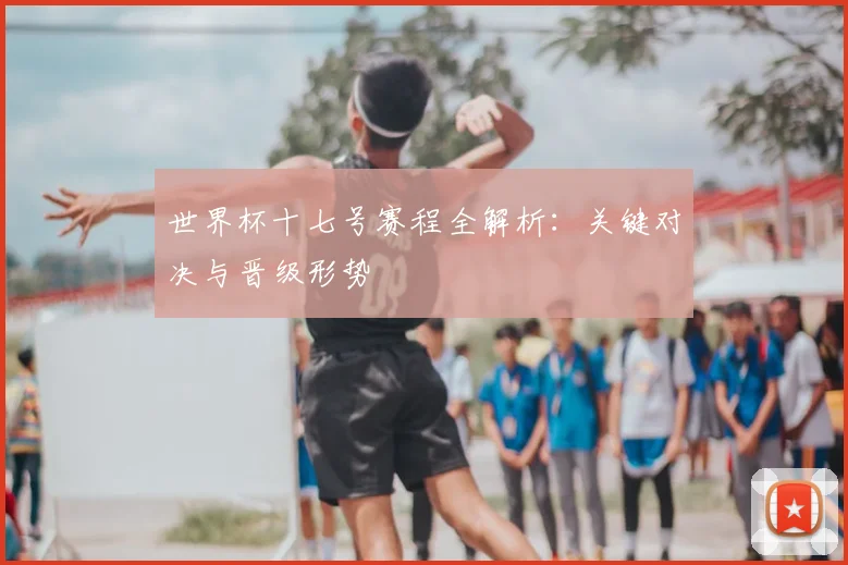 世界杯十七号赛程全解析:关键对决与晋级形势