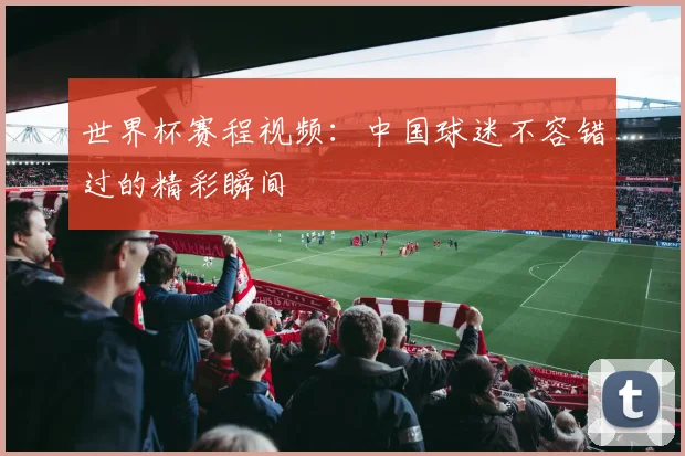 世界杯赛程视频:中国球迷不容错过的精彩瞬间