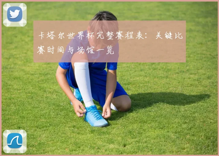 卡塔尔世界杯完整赛程表：关键比赛时间与场馆一览