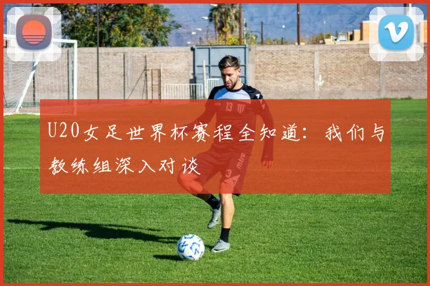 U20女足世界杯赛程全知道:我们与教练组深入对谈