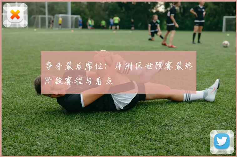 争夺最后席位：非洲区世预赛最终阶段赛程与看点