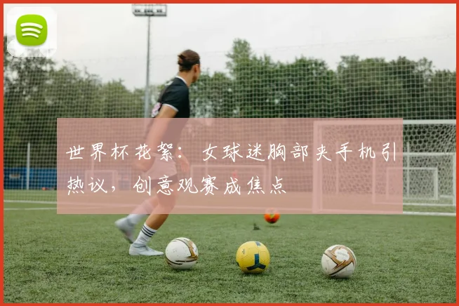 世界杯花絮：女球迷胸部夹手机引热议，创意观赛成焦点