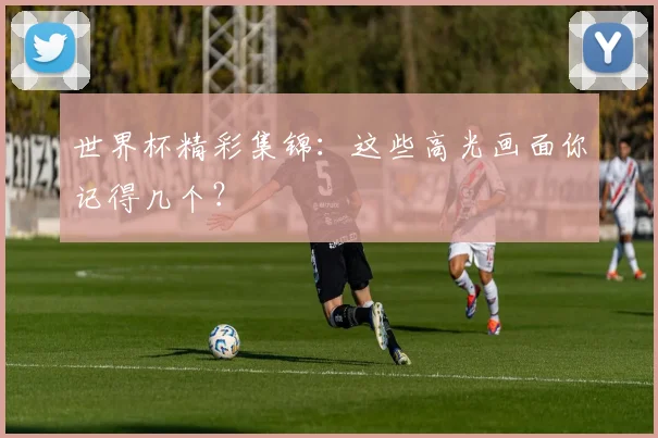 世界杯精彩集锦：这些高光画面你记得几个？