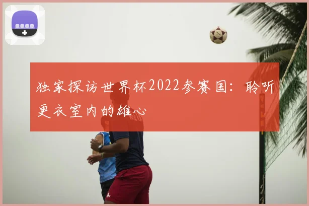 独家探访世界杯2022参赛国:聆听更衣室内的雄心