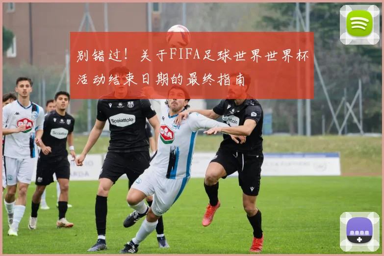 别错过！关于FIFA足球世界世界杯活动结束日期的最终指南