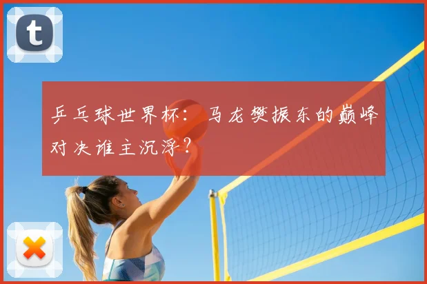 乒乓球世界杯：马龙樊振东的巅峰对决谁主沉浮？