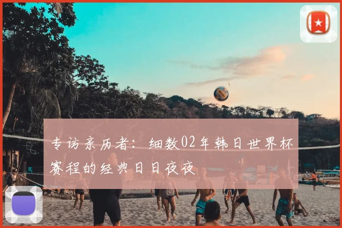 专访亲历者:细数02年韩日世界杯赛程的经典日日夜夜