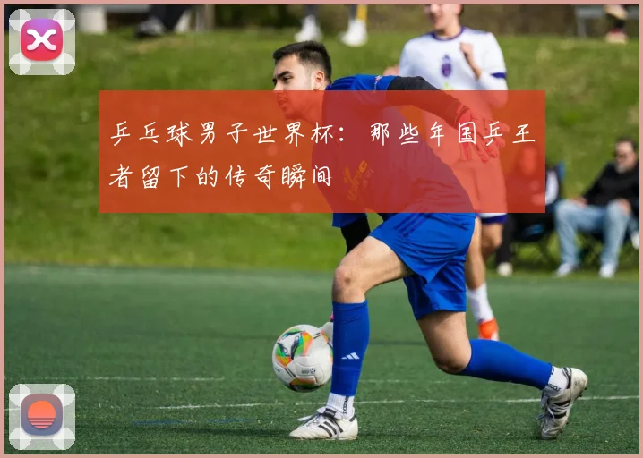 乒乓球男子世界杯：那些年国乒王者留下的传奇瞬间