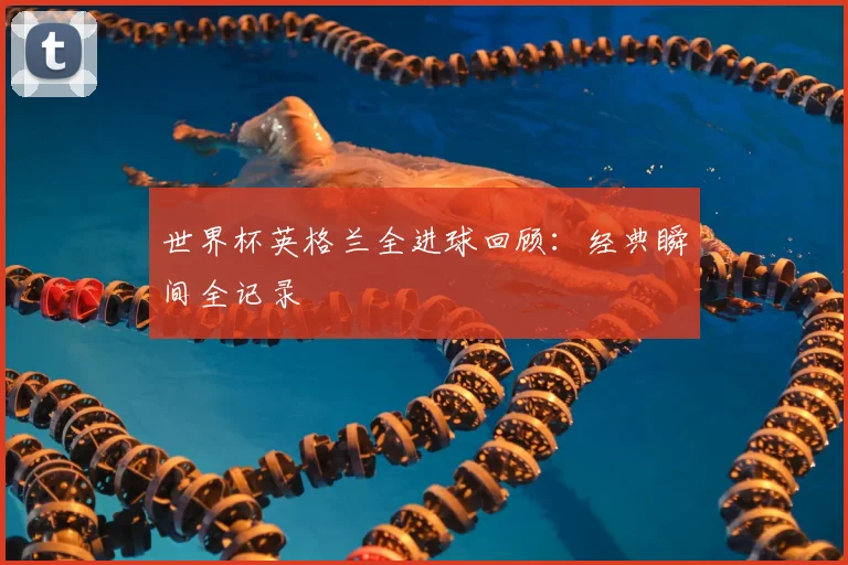 世界杯英格兰全进球回顾：经典瞬间全记录