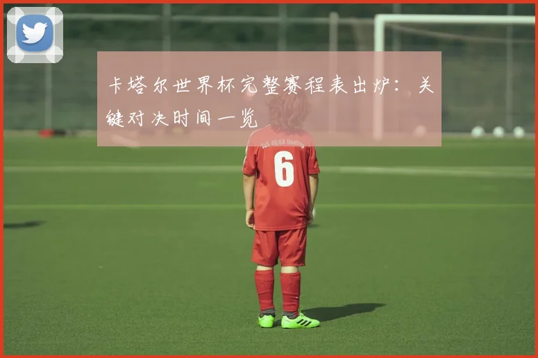 卡塔尔世界杯完整赛程表出炉:关键对决时间一览
