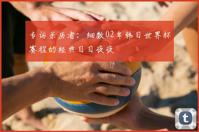 专访亲历者:细数02年韩日世界杯赛程的经典日日夜夜